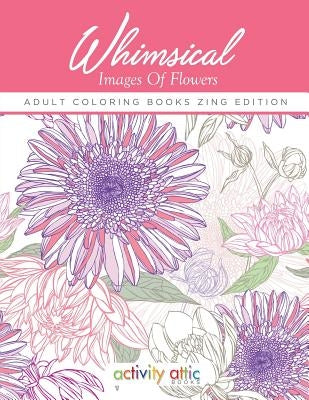 Whimsical Images of Flowers - Adult Coloring Books Zing Edition by Activity Attic Books