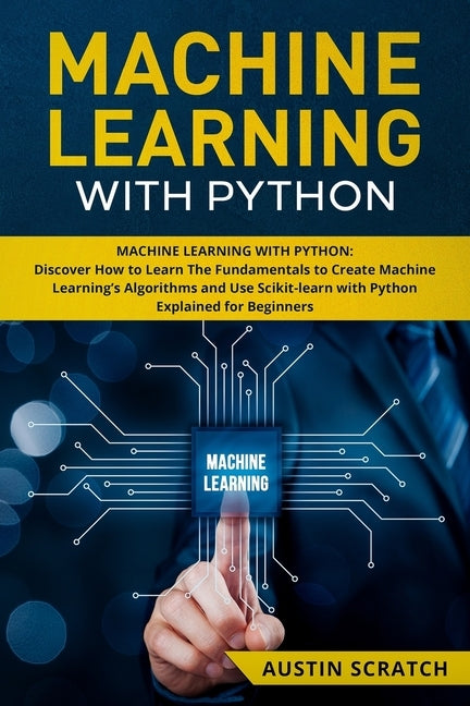 Machine Learning with Python: Discover How to Learn The Fundamentals to Create Machine Learning's Algorithms and Use Scikit-learn with Python Even Y by Scratch, Austin