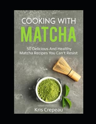 Cooking With Matcha: 50 Delicious and Healthy Matcha Recipes You Can't Resist by Crepeau, Kris