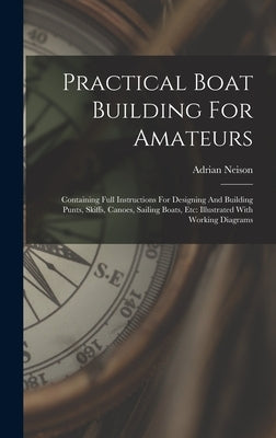 Practical Boat Building For Amateurs: Containing Full Instructions For Designing And Building Punts, Skiffs, Canoes, Sailing Boats, Etc: Illustrated W by Neison, Adrian
