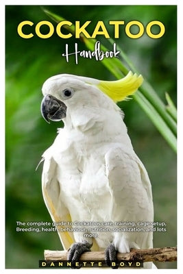 Cockatoo Handbook: The complete guide to Cockatoos care, training, cage setup, breeding, health, behaviour, nutrition, socialization, and by Boyd, Dannette