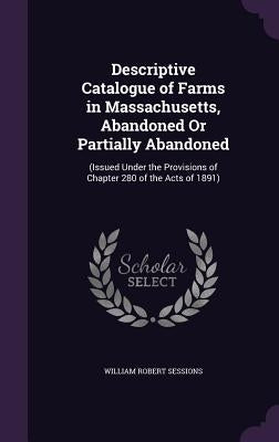 Descriptive Catalogue of Farms in Massachusetts, Abandoned Or Partially Abandoned: (Issued Under the Provisions of Chapter 280 of the Acts of 1891) by Sessions, William Robert