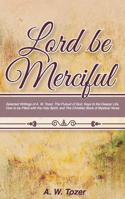 Lord Be Merciful: Selected Writings of A. W. Tozer: The Pursuit of God, Keys to the Deeper Life, How to be Filled with the Holy Spirit, by Tozer, A. W.