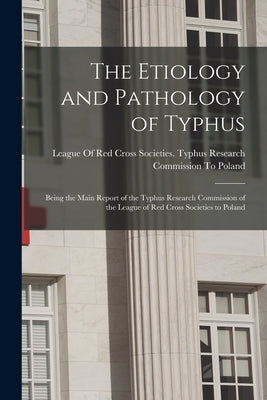 The Etiology and Pathology of Typhus: Being the Main Report of the Typhus Research Commission of the League of Red Cross Societies to Poland by League of Red Cross Societies Typhus