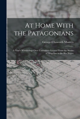 At Home With the Patagonians: A Year's Wanderings Over Untrodden Ground From the Straits of Magellan to the Rio Negro by Musters, George Chaworth