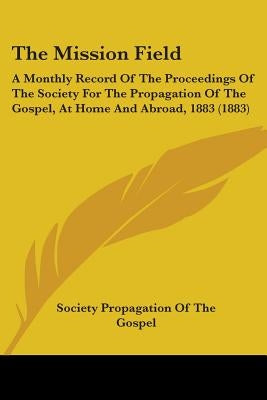 The Mission Field: A Monthly Record Of The Proceedings Of The Society For The Propagation Of The Gospel, At Home And Abroad, 1883 (1883) by Society Propagation of the Gospel