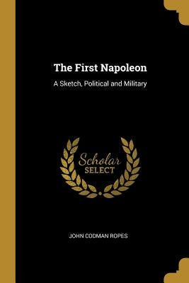 The First Napoleon: A Sketch, Political and Military by Ropes, John Codman