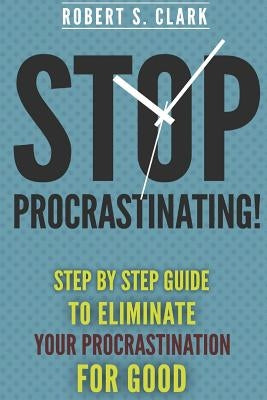 Stop Procrastinating!: Step by Step guide to Eliminate your procrastination for good by Clark, Robert S.