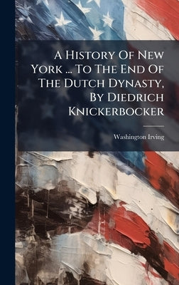 A History Of New York ... To The End Of The Dutch Dynasty, By Diedrich Knickerbocker by Irving, Washington