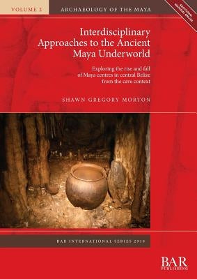 Interdisciplinary Approaches to the Ancient Maya Underworld: Exploring the rise and fall of Maya centres in central Belize from the cave context by Morton, Shawn Gregory