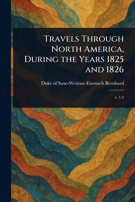 Travels Through North America, During the Years 1825 and 1826 by Bernhard, Duke Of Saxe-Weimar-Eisenach