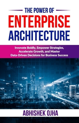 The Power of Enterprise Architecture: Innovate Boldly, Empower Strategies, Accelerate Growth, and Master Data-Driven Decisions for Business Success by Ojha, Abhishek