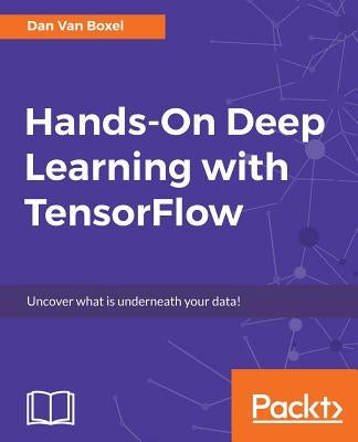 Hands-On Deep Learning with TensorFlow: Uncover what is underneath your data! by Boxel, Dan Van