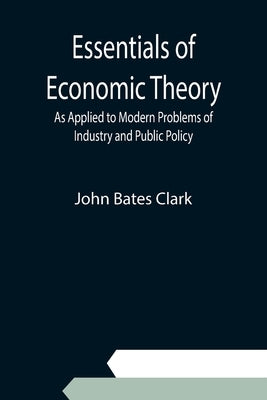 Essentials of Economic Theory; As Applied to Modern Problems of Industry and Public Policy by Bates Clark, John