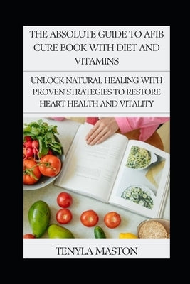 The Absolute Guide to Afib Cure Book with Diet and Vitamins: Unlock Natural Healing with Proven Strategies to Restore Heart Health and Vitality by Maston, Tenyla