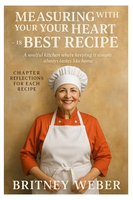 Measuring with Your Heart Is the Best Recipe: A soulful kitchen where keeping it simple always tastes like home by Weber, Britney