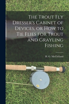 The Trout Fly Dresser's Cabinet of Devices, or How to Tie Flies for Trout and Grayling Fishing by McClelland, H. G.