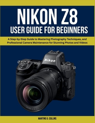 Nikon Z8 User Manual for Beginners: A Step-by-Step Guide to Mastering Photography Techniques, and Professional Camera Maintenance for Stunning Photos by Collins, Martins G.