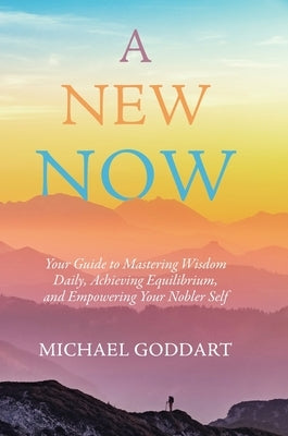 A New Now: Your Guide to Mastering Wisdom Daily, Achieving Equilibrium, and Empowering Your Nobler Self by Goddart, Michael