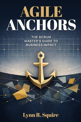 Agile Anchors: The Scrum Master's Guide to Business Impact by Squire, Lynn R.