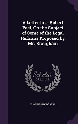 A Letter to ... Robert Peel, On the Subject of Some of the Legal Reforms Proposed by Mr. Brougham by Dodd, Charles Edward