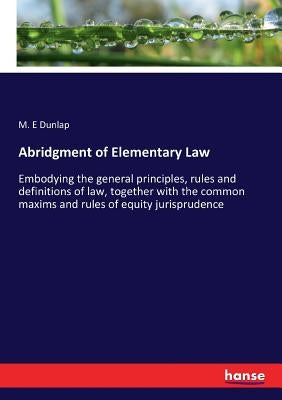 Abridgment of Elementary Law: Embodying the general principles, rules and definitions of law, together with the common maxims and rules of equity juri by Dunlap, M. E.