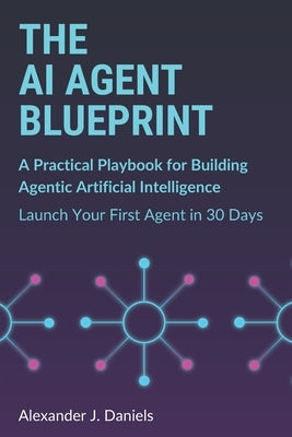 The AI Agent Blueprint: A Practical Playbook for Building Agentic Artificial Intelligence: Launch Your First Agent in 30 Days by Daniels, Alexander J.