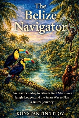 The Belize Navigator: An Insider's Map to Islands, Reef Adventures, Jungle Lodges, and the Smart Way to Plan a Belize Journey by Titov, Konstantin
