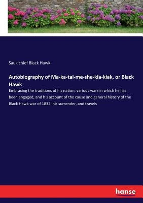 Autobiography of Ma-ka-tai-me-she-kia-kiak, or Black Hawk: Embracing the traditions of his nation, various wars in which he has been engaged, and his by Black Hawk, Sauk Chief