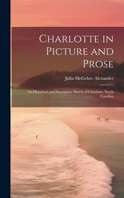 Charlotte in Picture and Prose: An Historical and Descriptive Sketch of Charlotte, North Carolina by Alexander, Julia McGehee B. 1876