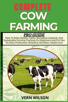 Complete Cow Farming Pro Guide: How To Raise Healthy Cattle, Managing Livestock, And Sustainable Farming Practices For Beginners And Pro Tips On Dairy by Wilson, Vern