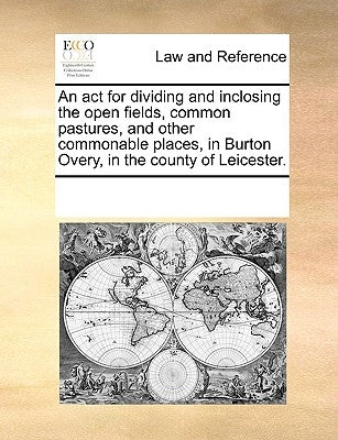 An ACT for Dividing and Inclosing the Open Fields, Common Pastures, and Other Commonable Places, in Burton Overy, in the County of Leicester. by Multiple Contributors