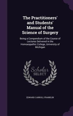 The Practitioners' and Students' Manual of the Science of Surgery: Being a Compendium of the Course of Lectures Delivered in the Homoeopathic College, by Franklin, Edward Carroll