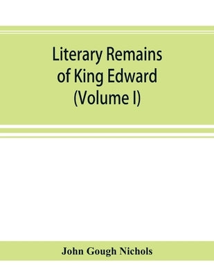 Literary remains of King Edward the Sixth. Edited from his autograph manuscripts, with historical notes and a biographical memoir (Volume I) by Gough Nichols, John