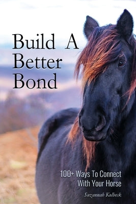 Build A Better Bond: 100+ Ways to Connect With Your Horse: 100+ Ways To Connect With Your Horse by Kolbeck, Suzannah
