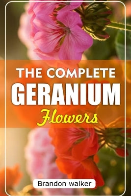 The Complete Geranium Flowers: The Ultimate Beginner's Guide to Growing, Caring For, and Harvesting Stunning Geraniums at Home and garden by Walker, Brandon