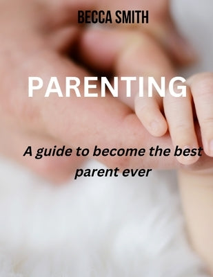 Parenting: A guide to become the best parent ever by Smith, Becca