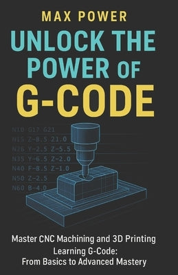 Unlock the Power of G-Code: Master CNC Machining and 3D Printing: from Basics to Advanced Mastery by Power, Max