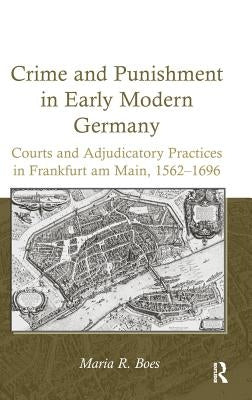 Crime and Punishment in Early Modern Germany: Courts and Adjudicatory Practices in Frankfurt am Main, 1562-1696 by Boes, Maria R.