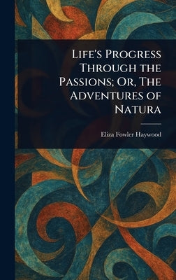 Life's Progress Through the Passions; Or, The Adventures of Natura by Haywood, Eliza Fowler