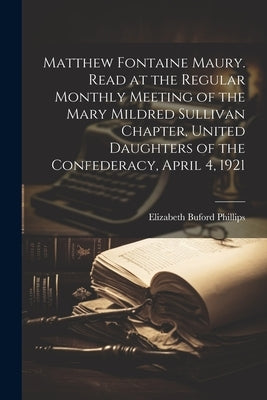 Matthew Fontaine Maury. Read at the Regular Monthly Meeting of the Mary Mildred Sullivan Chapter, United Daughters of the Confederacy, April 4, 1921 by Phillips, Elizabeth Buford