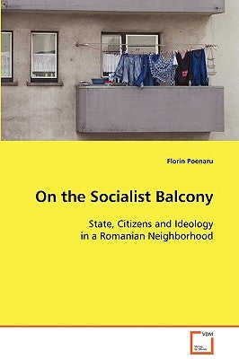 On the Socialist Balcony: State, Citizens and Ideology in a Romanian Neighborhood by Poenaru, Florin