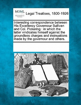 Interesting Correspondence Between His Excellency Governour Sullivan and Col. Pickering: In Which the Latter Vindicates Himself Against the Groundless by Multiple Contributors