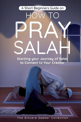 A Short Beginners Guide on How to Pray Salah: Starting Your Journey of Salat to Connect to Your Creator with Simple Step by Step Instructions by The Sincere Seeker Collection