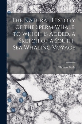 The Natural History of the Sperm Whale. to Which Is Added, a Sketch of a South-Sea Whaling Voyage by Beale, Thomas