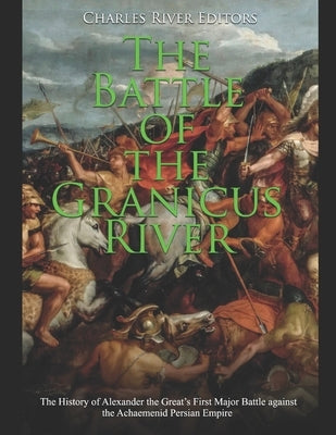The Battle of the Granicus River: The History of Alexander the Great's First Major Battle against the Achaemenid Persian Empire by Charles River