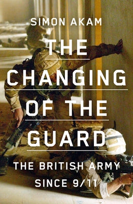 The Changing of the Guard: The British Army Since 9/11 by Akam, Simon
