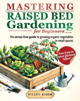 Mastering Raised Bed Gardening For Beginners: The Stress-Free Guide to Growing Organic Vegetables in Small Spaces, Even if You've Never Gardened Befor by Bloom, Willow