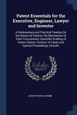 Patent Essentials for the Executive, Engineer, Lawyer and Inventor: A Rudimentary and Practical Treatise On the Nature of Patents, the Mechanism of Th by Robb, John Franklin