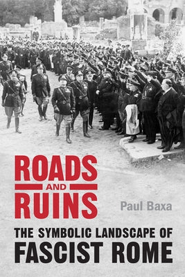 Roads and Ruins: The Symbolic Landscape of Fascist Rome by Baxa, Paul
